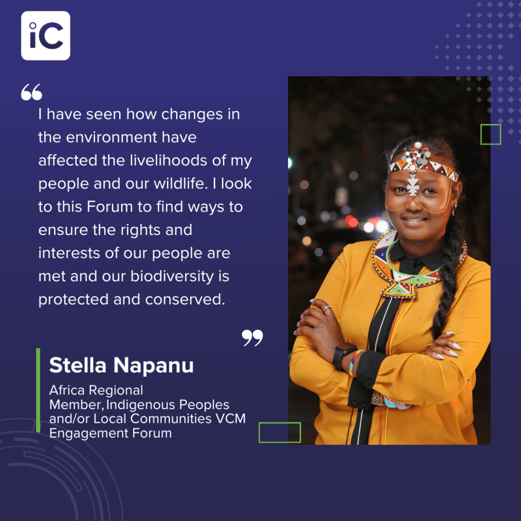 Quote from • Stella Napanu, Africa Regional Member, Indigenous Peoples and/or Local Communities VCM Engagement Forum, “I have seen how changes in the environment have affected the livelihoods of my people and our wildlife. I look to this Forum to find ways to ensure the rights and interests of our people are met and our biodiversity is protected and conserved.”